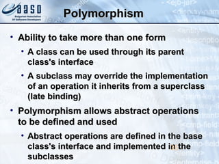 PolymorphismPolymorphism
• Ability to take more than one formAbility to take more than one form
• A class can be used through its parentA class can be used through its parent
class's interfaceclass's interface
• A subclass may override the implementationA subclass may override the implementation
of an operation it inherits from a superclassof an operation it inherits from a superclass
(late binding)(late binding)
• Polymorphism allows abstract operationsPolymorphism allows abstract operations
to be defined and usedto be defined and used
• Abstract operations are defined in the baseAbstract operations are defined in the base
class's interface and implemented in theclass's interface and implemented in the
subclassessubclasses
35
 