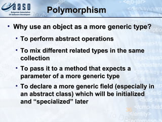PolymorphismPolymorphism
• Why use an object as a more generic type?Why use an object as a more generic type?
• To perform abstract operationsTo perform abstract operations
• To mix different related types in the sameTo mix different related types in the same
collectioncollection
• To pass it to a method that expects aTo pass it to a method that expects a
parameter of a more generic typeparameter of a more generic type
• To declare a more generic field (especially inTo declare a more generic field (especially in
an abstract class) which will be initializedan abstract class) which will be initialized
and “specialized” laterand “specialized” later
36
 