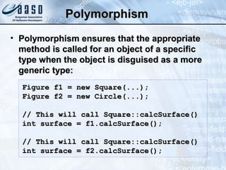 PolymorphismPolymorphism
• Polymorphism ensures that the appropriatePolymorphism ensures that the appropriate
method is called for an object of a specificmethod is called for an object of a specific
type when the object is disguised as a moretype when the object is disguised as a more
generic type:generic type:
38
Figure f1 = new Square(...);Figure f1 = new Square(...);
Figure f2 = new Circle(...);Figure f2 = new Circle(...);
// This will call Square::calcSurface()// This will call Square::calcSurface()
int surface = f1.calcSurface();int surface = f1.calcSurface();
// This will call Square::calcSurface()// This will call Square::calcSurface()
int surface = f2.calcSurface();int surface = f2.calcSurface();
 