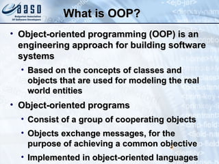 What is OOP?What is OOP?
• Object-oriented programming (OOP) is anObject-oriented programming (OOP) is an
engineering approach for building softwareengineering approach for building software
systemssystems
• Based on the concepts of classes andBased on the concepts of classes and
objects that are used for modeling the realobjects that are used for modeling the real
world entitiesworld entities
• Object-oriented programsObject-oriented programs
• Consist of a group of cooperating objectsConsist of a group of cooperating objects
• Objects exchange messages, for theObjects exchange messages, for the
purpose of achieving a common objectivepurpose of achieving a common objective
• Implemented in object-oriented languagesImplemented in object-oriented languages
4
 