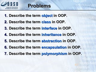 ProblemsProblems
1.1. Describe the termDescribe the term objectobject in OOP.in OOP.
2.2. Describe the termDescribe the term classclass in OOP.in OOP.
3.3. Describe the termDescribe the term interfaceinterface in OOP.in OOP.
4.4. Describe the termDescribe the term inheritanceinheritance in OOP.in OOP.
5.5. Describe the termDescribe the term abstractionabstraction in OOP.in OOP.
6.6. Describe the termDescribe the term encapsulationencapsulation in OOP.in OOP.
7.7. Describe the termDescribe the term polymorphismpolymorphism in OOP.in OOP.
41
 
