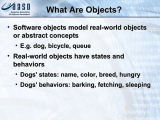 What Are Objects?What Are Objects?
• Software objects model real-world objectsSoftware objects model real-world objects
or abstract conceptsor abstract concepts
• E.g. dog, bicycle, queueE.g. dog, bicycle, queue
• Real-world objects have states andReal-world objects have states and
behaviorsbehaviors
• Dogs' states: name, color, breed, hungryDogs' states: name, color, breed, hungry
• Dogs' behaviors: barking, fetching, sleepingDogs' behaviors: barking, fetching, sleeping
8
 