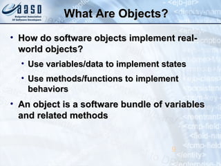 What Are Objects?What Are Objects?
• How do software objects implement real-How do software objects implement real-
world objects?world objects?
• Use variables/data to implement statesUse variables/data to implement states
• Use methods/functions to implementUse methods/functions to implement
behaviorsbehaviors
• An object is a software bundle of variablesAn object is a software bundle of variables
and related methodsand related methods
9
 