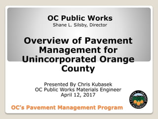 OC Public Works
Shane L. Silsby, Director
Overview of Pavement
Management for
Unincorporated Orange
County
Presented By Chris Kubasek
OC Public Works Materials Engineer
April 12, 2017
OC’s Pavement Management Program
 