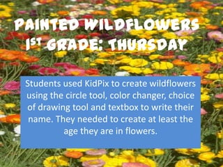 Painted Wildflowers
 1st Grade: Thursday


 Students used KidPix to create wildflowers
 using the circle tool, color changer, choice
 of drawing tool and textbox to write their
  name. They needed to create at least the
          age they are in flowers.
 