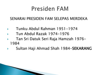 SENARAI PRESIDEN FAM SELEPAS MERDEKA

      Tunku Abdul Rahman 1951-1974
      Tun Abdul Razak 1974-1976
      Tan Sri Datuk Seri Raja Hamzah 1976-
    1984
      Sultan Haji Ahmad Shah 1984-SEKARANG
 