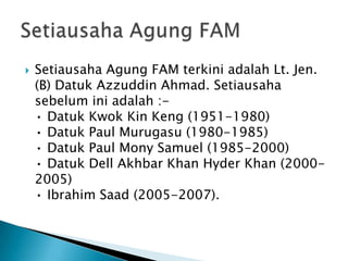   Setiausaha Agung FAM terkini adalah Lt. Jen.
    (B) Datuk Azzuddin Ahmad. Setiausaha
    sebelum ini adalah :-
    • Datuk Kwok Kin Keng (1951-1980)
    • Datuk Paul Murugasu (1980-1985)
    • Datuk Paul Mony Samuel (1985-2000)
    • Datuk Dell Akhbar Khan Hyder Khan (2000-
    2005)
    • Ibrahim Saad (2005-2007).
 
