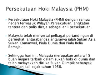    Persekutuan Hoki Malaysia (PHM) dengan semua
    negeri termasuk Wilayah Persekutuan, angkatan
    tentera dan polis diraja sebagai ahli persekutuan.

   Malaysia telah menyertai pelbagai pertandingan di
    peringkat antarabangsa antaranya ialah Sukan Asia,
    Sukan Komanwel, Piala Dunia dan Piala Belia
    Remaja.

   Sehingga hari ini, Malaysia merupakan antara 15
    buah negara terbaik dalam sukan hoki di dunia dan
    telah melayakkan diri ke Sukan Olimpik sebanyak
    sembilan kali sejak tahun 1956.
 