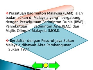 Persatuan Badminton Malaysia (BAM) ialah
badan sukan di Malaysia yang bergabung
dengan Persekutuan Badminton Dunia (BWF) ,
Persekutuan     Badminton Asia (BAC) dan
Majlis Olimpik Malaysia (MOM).

 Berdaftar dengan Pesuruhjaya Sukan
Malaysia dibawah Akta Pembangunan
 Sukan 1977.
 