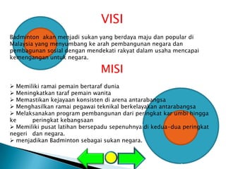 VISI
Badminton akan menjadi sukan yang berdaya maju dan popular di
Malaysia yang menyumbang ke arah pembangunan negara dan
pembagunan sosial dengan mendekati rakyat dalam usaha mencapai
kemengangan untuk negara.

                               MISI
 Memiliki ramai pemain bertaraf dunia
 Meningkatkan taraf pemain wanita
 Memastikan kejayaan konsisten di arena antarabangsa
 Menghasilkan ramai pegawai teknikal berkelayakan antarabangsa
 Melaksanakan program pembangunan dari peringkat kar umbi hingga
ke     peringkat kebangsaan
 Memiliki pusat latihan bersepadu sepenuhnya di kedua-dua peringkat
negeri dan negara.
 menjadikan Badminton sebagai sukan negara.
 