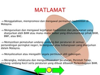 MATLAMAT
  Menggalakkan, mempromosi dan mengawal permainan badminton di
Malaysia.

  Menguruskan dan mengawal kejohanan badminton dan perlawanan yang
  dianjurkan oleh BAM atau mana-mana badan yang diluluskanbagi pihak BAM,
  BWF, atau BAC.

  Memastikan pematuhan undang-undang dan peraturan di semua
pertandingan peringkat negeri, kebangsaan atau kebangsaan yang dianjurkan
dalam Malaysia.

  Menyelesaikan atau mengadili segala pertikaian ahli gabungan.

  Merangka, melaksana dan menguatkuasakan peraturan, Perintah Tetap,
Undang-undang Kecil serta peraturan yang dibuat dibawah Perlembagaan BAM.
 