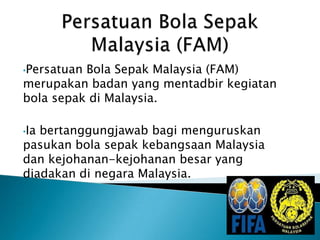 •PersatuanBola Sepak Malaysia (FAM)
merupakan badan yang mentadbir kegiatan
bola sepak di Malaysia.

•Iabertanggungjawab bagi menguruskan
pasukan bola sepak kebangsaan Malaysia
dan kejohanan-kejohanan besar yang
diadakan di negara Malaysia.
 