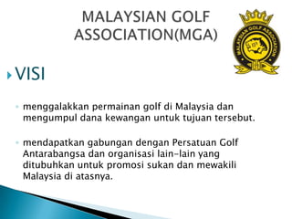  VISI

 ◦ menggalakkan permainan golf di Malaysia dan
   mengumpul dana kewangan untuk tujuan tersebut.

 ◦ mendapatkan gabungan dengan Persatuan Golf
   Antarabangsa dan organisasi lain-lain yang
   ditubuhkan untuk promosi sukan dan mewakili
   Malaysia di atasnya.
 
