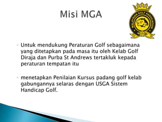 ◦ Untuk mendukung Peraturan Golf sebagaimana
  yang ditetapkan pada masa itu oleh Kelab Golf
  Diraja dan Purba St Andrews tertakluk kepada
  peraturan tempatan itu

◦ menetapkan Penilaian Kursus padang golf kelab
  gabungannya selaras dengan USGA Sistem
  Handicap Golf.
 