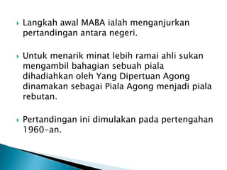    Langkah awal MABA ialah menganjurkan
    pertandingan antara negeri.

   Untuk menarik minat lebih ramai ahli sukan
    mengambil bahagian sebuah piala
    dihadiahkan oleh Yang Dipertuan Agong
    dinamakan sebagai Piala Agong menjadi piala
    rebutan.

   Pertandingan ini dimulakan pada pertengahan
    1960-an.
 