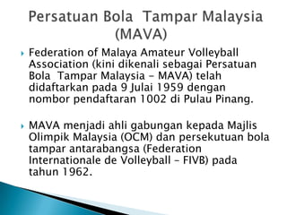    Federation of Malaya Amateur Volleyball
    Association (kini dikenali sebagai Persatuan
    Bola Tampar Malaysia - MAVA) telah
    didaftarkan pada 9 Julai 1959 dengan
    nombor pendaftaran 1002 di Pulau Pinang.

   MAVA menjadi ahli gabungan kepada Majlis
    Olimpik Malaysia (OCM) dan persekutuan bola
    tampar antarabangsa (Federation
    Internationale de Volleyball – FIVB) pada
    tahun 1962.
 
