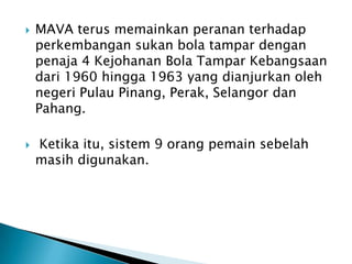    MAVA terus memainkan peranan terhadap
    perkembangan sukan bola tampar dengan
    penaja 4 Kejohanan Bola Tampar Kebangsaan
    dari 1960 hingga 1963 yang dianjurkan oleh
    negeri Pulau Pinang, Perak, Selangor dan
    Pahang.

   Ketika itu, sistem 9 orang pemain sebelah
    masih digunakan.
 