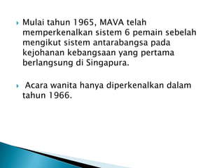    Mulai tahun 1965, MAVA telah
    memperkenalkan sistem 6 pemain sebelah
    mengikut sistem antarabangsa pada
    kejohanan kebangsaan yang pertama
    berlangsung di Singapura.

    Acara wanita hanya diperkenalkan dalam
    tahun 1966.
 