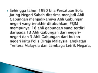    Sehingga tahun 1990 bila Persatuan Bola
    Jaring Negeri Sabah diterima menjadi Ahli
    Gabungan menjadikannya Ahli Gabungan
    negeri yang terakhir ditubuhkan, PBJM
    mempunyai 16 ahli gabungan yang terdiri
    daripada 13 Ahli Gabungan dari negeri-
    negeri dan 3 Ahli Gabungan dari bukan
    negeri iaitu Polis Diraja Malaysia, angkatan
    Tentera Malaysia dan Lembaga Letrik Negara.
 
