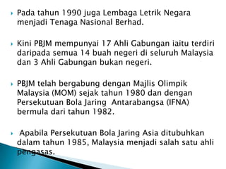    Pada tahun 1990 juga Lembaga Letrik Negara
    menjadi Tenaga Nasional Berhad.

   Kini PBJM mempunyai 17 Ahli Gabungan iaitu terdiri
    daripada semua 14 buah negeri di seluruh Malaysia
    dan 3 Ahli Gabungan bukan negeri.

   PBJM telah bergabung dengan Majlis Olimpik
    Malaysia (MOM) sejak tahun 1980 dan dengan
    Persekutuan Bola Jaring Antarabangsa (IFNA)
    bermula dari tahun 1982.

   Apabila Persekutuan Bola Jaring Asia ditubuhkan
    dalam tahun 1985, Malaysia menjadi salah satu ahli
    pengasas.
 