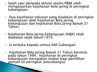    Salah satu daripada aktiviti utama PBJM ialah
    menganjurkan kejohanan bola jaring di peringkat
    kebangsaan.

    Dua kejohanan tahunan yang diadakan di peringkat
    kebangsaan ialah Kejohanan Bola Jaring
    Kebangsaan dan Kejohanan Bola Jaring Bawah 21
    Tahun.

   Kejohanan Bola Jaring Kebangsaan (KBJK) telah
    diadakan sejak tahun 1979.

   Ia terbuka kepada semua Ahli Gabungan.

    Kejohanan Bola Jaring Bawah 21 Tahun bermula
    pada tahun 1984. Kejohanan di peringkat
    kebangsaan merupakan medan bagi pemilihan
    pemain ke peringkat antarabangsa.
 