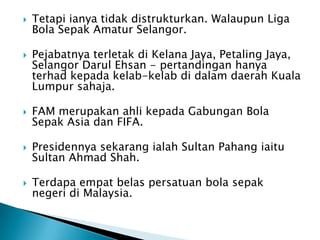    Tetapi ianya tidak distrukturkan. Walaupun Liga
    Bola Sepak Amatur Selangor.

   Pejabatnya terletak di Kelana Jaya, Petaling Jaya,
    Selangor Darul Ehsan - pertandingan hanya
    terhad kepada kelab-kelab di dalam daerah Kuala
    Lumpur sahaja.

   FAM merupakan ahli kepada Gabungan Bola
    Sepak Asia dan FIFA.

   Presidennya sekarang ialah Sultan Pahang iaitu
    Sultan Ahmad Shah.

   Terdapa empat belas persatuan bola sepak
    negeri di Malaysia.
 