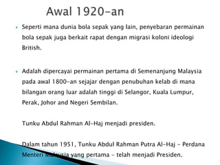    Seperti mana dunia bola sepak yang lain, penyebaran permainan
    bola sepak juga berkait rapat dengan migrasi koloni ideologi
    British.



   Adalah dipercayai permainan pertama di Semenanjung Malaysia
    pada awal 1800-an sejajar dengan penubuhan kelab di mana
    bilangan orang luar adalah tinggi di Selangor, Kuala Lumpur,
    Perak, Johor and Negeri Sembilan.


    Tunku Abdul Rahman Al-Haj menjadi presiden.


    Dalam tahun 1951, Tunku Abdul Rahman Putra Al-Haj - Perdana
    Menteri Malaysia yang pertama - telah menjadi Presiden.
 