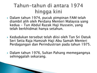    Dalam tahun 1974, pucuk pimpinan FAM telah
    diambil alih oleh Perdana Menteri Malaysia yang
    kedua - Tun Abdul Razak Haji Hussein, yang
    telah berkhidmat hanya setahun.

   Kedudukan tersebut telah diisi oleh Tan Sri Datuk
    Seri Setia Raja Hamzah Haji Abu Samah Menteri
    Perdagangan dan Perindustrian pada tahun 1975.

   Dalam tahun 1976, Sultan Pahang memegangnya
    sehinggalah sekarang.
 
