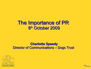 The Importance of PR  8 th  October 2009 Charlotte Speedy Director of Communications – Dogs Trust  