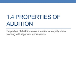 1.4 PROPERTIES OF
ADDITION
Properties of Addition make it easier to simplify when
working with algebraic expressions
 