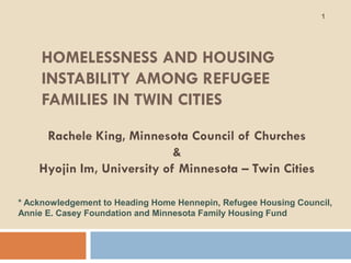 1




     HOMELESSNESS AND HOUSING
     INSTABILITY AMONG REFUGEE
     FAMILIES IN TWIN CITIES
     Rachele King, Minnesota Council of Churches
                            &
    Hyojin Im, University of Minnesota – Twin Cities

* Acknowledgement to Heading Home Hennepin, Refugee Housing Council,
Annie E. Casey Foundation and Minnesota Family Housing Fund
 