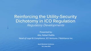 Reinforcing the Utility-Security
Dichotomy in ICO Regulation
Regulatory Developments
Presented by:
Atty. Rafael Padilla
Head of Legal & Compliance, SCI Ventures / Rebittance Inc.
Beach Blockchain Conference
10-11 May 2018
 