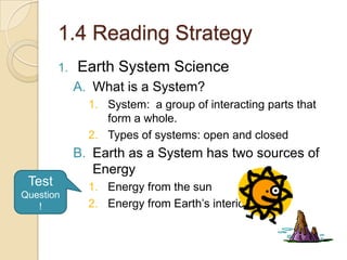 1.4 Reading Strategy Earth System Science What is a System? System:  a group of interacting parts that form a whole. Types of systems: open and closed Earth as a System has two sources of Energy Energy from the sun Energy from Earth’s interior Test Question! 