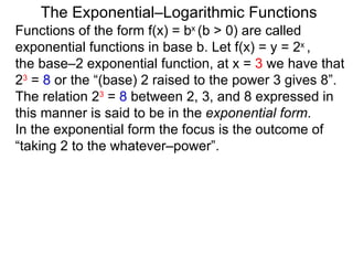 The Exponential–Logarithmic Functions Functions of the form f(x) = b x  (b > 0) are called exponential functions in base b. Let f(x) = y = 2 x  ,  the base–2 exponential function, at x =  3  we have that  2 3  =  8  or the “(base) 2 raised to the power 3 gives 8”. The relation 2 3  =  8  between 2, 3, and 8 expressed in this manner is said to be in the  exponential form .  In the exponential form the focus is the outcome of “taking 2 to the whatever–power”.  