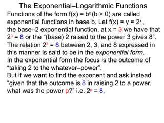 The Exponential–Logarithmic Functions Functions of the form f(x) = b x  (b > 0) are called exponential functions in base b. Let f(x) = y = 2 x  ,  the base–2 exponential function, at x =  3  we have that  2 3  =  8  or the “(base) 2 raised to the power 3 gives 8”. The relation 2 3  =  8  between 2, 3, and 8 expressed in this manner is said to be in the  exponential form .  In the exponential form the focus is the outcome of “taking 2 to the whatever–power”.  But if we want to find the exponent and ask instead “given that the outcome is  8  in raising 2 to a power, what was the power  p ?” i.e.  2 p  =  8,   