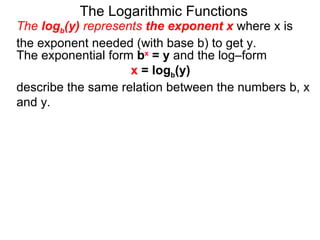 The Logarithmic Functions The  log b (y)  represents  the exponent x   where x is the exponent needed (with base b) to get y.  The exponential form  b x  = y  and the log–form  x  = log b (y)   describe the same relation between the numbers b, x and y.  