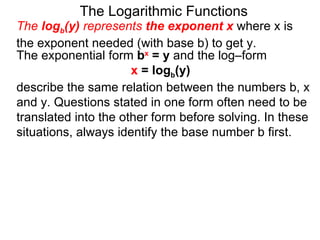The Logarithmic Functions The  log b (y)  represents  the exponent x   where x is the exponent needed (with base b) to get y.  The exponential form  b x  = y  and the log–form  x  = log b (y)   describe the same relation between the numbers b, x and y. Questions stated in one form often need to be translated into the other form before solving. In these situations, always identify the base number b first. 