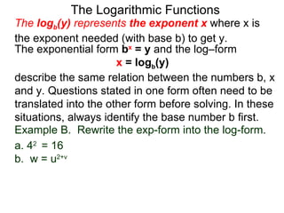 The Logarithmic Functions The  log b (y)  represents  the exponent x   where x is the exponent needed (with base b) to get y.  The exponential form  b x  = y  and the log–form  x  = log b (y)   describe the same relation between the numbers b, x and y. Questions stated in one form often need to be translated into the other form before solving. In these situations, always identify the base number b first. Example B.  Rewrite the exp-form into the log-form. a. 4 2  = 16 b.  w = u 2+v 