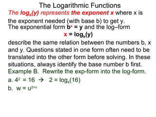 The Logarithmic Functions The  log b (y)  represents  the exponent x   where x is the exponent needed (with base b) to get y.  The exponential form  b x  = y  and the log–form  x  = log b (y)   describe the same relation between the numbers b, x and y. Questions stated in one form often need to be translated into the other form before solving. In these situations, always identify the base number b first. Example B.  Rewrite the exp-form into the log-form. a. 4 2  = 16     2 = log 4 (16) b.  w = u 2+v 