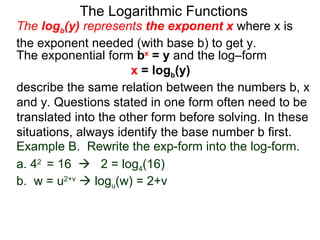 The Logarithmic Functions The  log b (y)  represents  the exponent x   where x is the exponent needed (with base b) to get y.  The exponential form  b x  = y  and the log–form  x  = log b (y)   describe the same relation between the numbers b, x and y. Questions stated in one form often need to be translated into the other form before solving. In these situations, always identify the base number b first. Example B.  Rewrite the exp-form into the log-form. a. 4 2  = 16     2 = log 4 (16) b.  w = u 2+v     log u (w) = 2+v  
