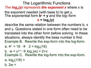 The Logarithmic Functions The  log b (y)  represents  the exponent x   where x is the exponent needed (with base b) to get y.  The exponential form  b x  = y  and the log–form  x  = log b (y)   describe the same relation between the numbers b, x and y. Questions stated in one form often need to be translated into the other form before solving. In these situations, always identify the base number b first. Example C.  Rewrite the log-form into the exp-form. a. log 3 (1/9) = b. 2w = Example B.  Rewrite the exp-form into the log-form. a. 4 2  = 16     2 = log 4 (16) b.  w = u 2+v     log u (w) = 2+v  