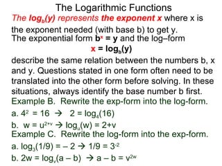 The Logarithmic Functions The  log b (y)  represents  the exponent x   where x is the exponent needed (with base b) to get y.  The exponential form  b x  = y  and the log–form  x  = log b (y)   describe the same relation between the numbers b, x and y. Questions stated in one form often need to be translated into the other form before solving. In these situations, always identify the base number b first. Example C.  Rewrite the log-form into the exp-form. a. log 3 (1/9) = – 2    1/9 = 3 -2   b. 2w = log v (a – b)    a – b = v 2w Example B.  Rewrite the exp-form into the log-form. a. 4 2  = 16     2 = log 4 (16) b.  w = u 2+v     log u (w) = 2+v  