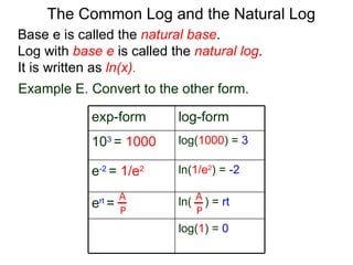Base e is called the  natural base .  Log with  base e  is called the  natural log . It is written as  ln(x) . The Common Log and the Natural Log Example E. Convert to the other form.  A P A P exp-form log-form 10 3  =   1000 log( 1000 ) =  3 e -2  =   1/e 2 ln( 1/e 2 ) =   -2 e rt  = ln(  ) =   rt l og ( 1 ) =   0 