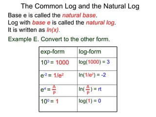 Base e is called the  natural base .  Log with  base e  is called the  natural log . It is written as  ln(x) . The Common Log and the Natural Log Example E. Convert to the other form.  A P A P exp-form log-form 10 3  =   1000 log( 1000 ) =  3 e -2  =   1/e 2 ln( 1/e 2 ) =   -2 e rt  = ln(  ) =   rt 10 0  =   1 l og ( 1 ) =   0 