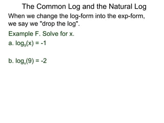 Example F. Solve for x. a. log 9 (x) = -1 b. log x (9) = -2  When we change the log-form into the exp-form,  we say we "drop the log".  The Common Log and the Natural Log 
