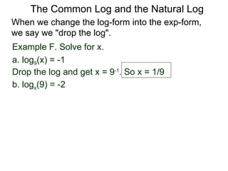 Example F. Solve for x. a. log 9 (x) = -1 Drop the log and get x = 9 -1 . So x = 1/9 b. log x (9) = -2  When we change the log-form into the exp-form,  we say we "drop the log".  The Common Log and the Natural Log 