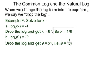 Example F. Solve for x. a. log 9 (x) = -1 Drop the log and get x = 9 -1 . So x = 1/9 b. log x (9) = -2  Drop the log and get 9 = x -2 , i.e. 9 =  1 x 2 When we change the log-form into the exp-form,  we say we "drop the log".  The Common Log and the Natural Log 