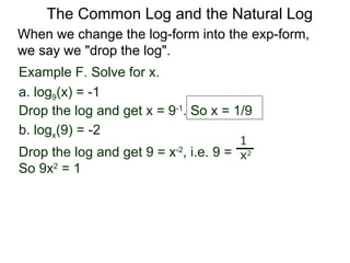 Example F. Solve for x. a. log 9 (x) = -1 Drop the log and get x = 9 -1 . So x = 1/9 b. log x (9) = -2  Drop the log and get 9 = x -2 , i.e. 9 =  So 9x 2  = 1  1 x 2 When we change the log-form into the exp-form,  we say we "drop the log".  The Common Log and the Natural Log 