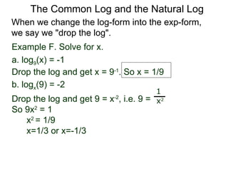 Example F. Solve for x. a. log 9 (x) = -1 Drop the log and get x = 9 -1 . So x = 1/9 b. log x (9) = -2  Drop the log and get 9 = x -2 , i.e. 9 =  So 9x 2  = 1  x 2  = 1/9  x=1/3 or x=-1/3 1 x 2 When we change the log-form into the exp-form,  we say we "drop the log".  The Common Log and the Natural Log 