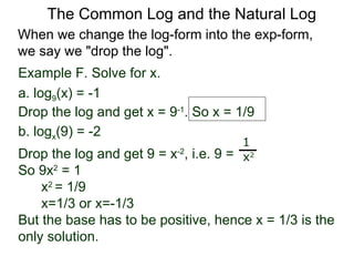 Example F. Solve for x. a. log 9 (x) = -1 Drop the log and get x = 9 -1 . So x = 1/9 b. log x (9) = -2  Drop the log and get 9 = x -2 , i.e. 9 =  So 9x 2  = 1  x 2  = 1/9  x=1/3 or x=-1/3 But the base has to be positive, hence x = 1/3 is the only solution. 1 x 2 When we change the log-form into the exp-form,  we say we "drop the log".  The Common Log and the Natural Log 